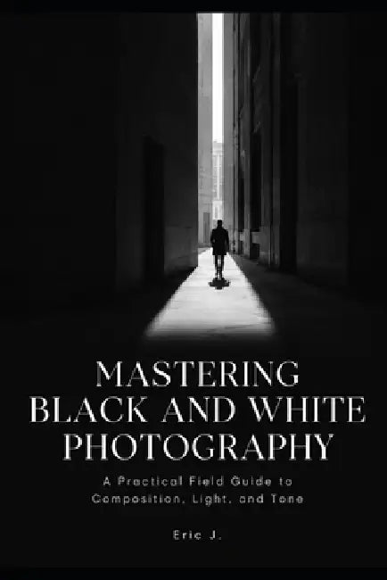 Mastering Black and White Photography: A Practical Field Guide to Composition, Light, and Tone by Eric J