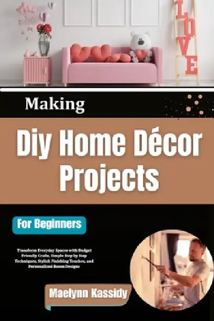 Making Diy Home Décor Projects For Beginners: Transform Everyday Spaces with Budget Friendly Crafts, Simple Step by Step Techniques, Stylish Finishing by Maelynn Kassidy