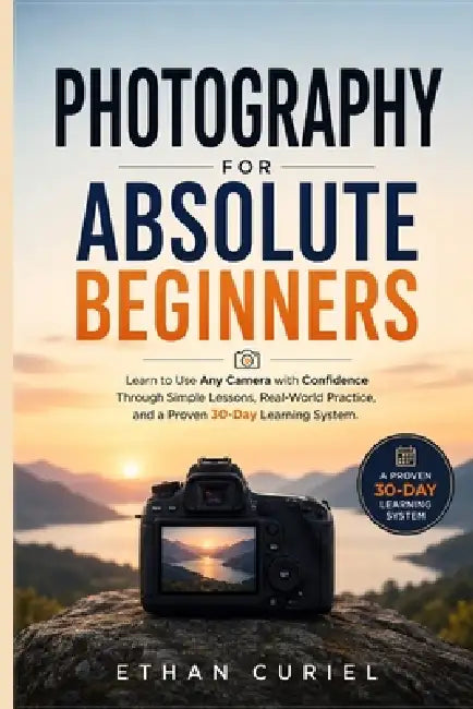 Photography for Absolute Beginners: Learn to Use Any Camera with Confidence Through Simple Lessons, Real-World Practice, and a Proven 30-Day Learning by Ethan Curiel