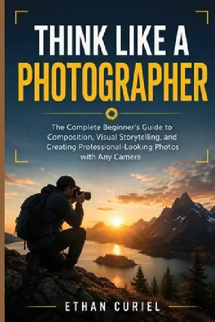 Think Like a Photographer: The Complete Beginner's Guide to Composition, Visual Storytelling, and Creating Professional-Looking Photos with Any Camera by Ethan Curiel