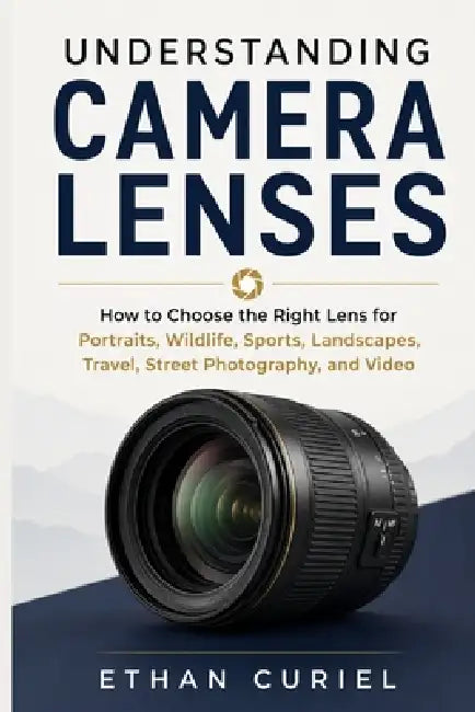 Understanding Camera Lenses: How to Choose the Right Lens for Portraits, Wildlife, Sports, Landscapes, Travel, Street Photography, and Video by Ethan Curiel
