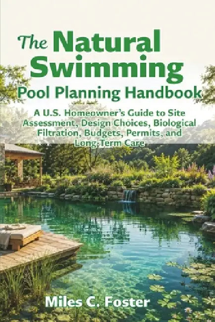 The Natural Swimming Pool Planning Handbook: A U.S. Homeowner's Guide to Site Assessment, Design Choices, Biological Filtration, Budgets, Permits, and by Miles C. Foster
