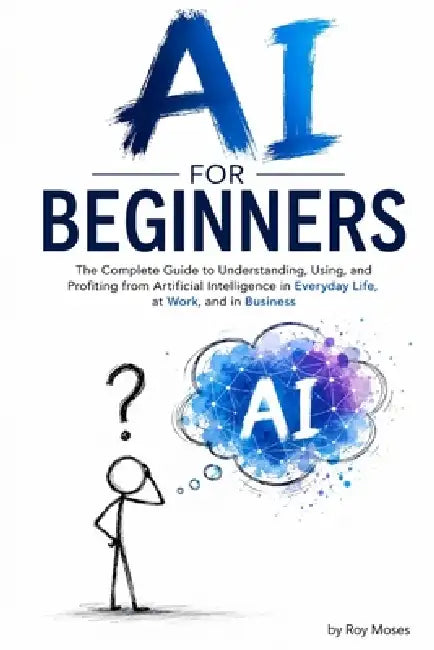 AI For Beginners: The Complete Guide to Understanding, Using, and Profiting from Artificial Intelligence in Everyday Life, at Work, and in Business by Roy Moses