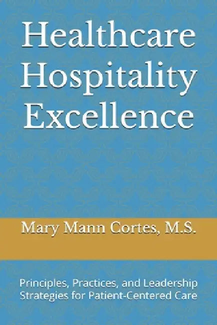 Healthcare Hospitality Excellence: Principles, Practices, and Leadership Strategies for Patient-Centered Care by Mary Artis Mann Cortes
