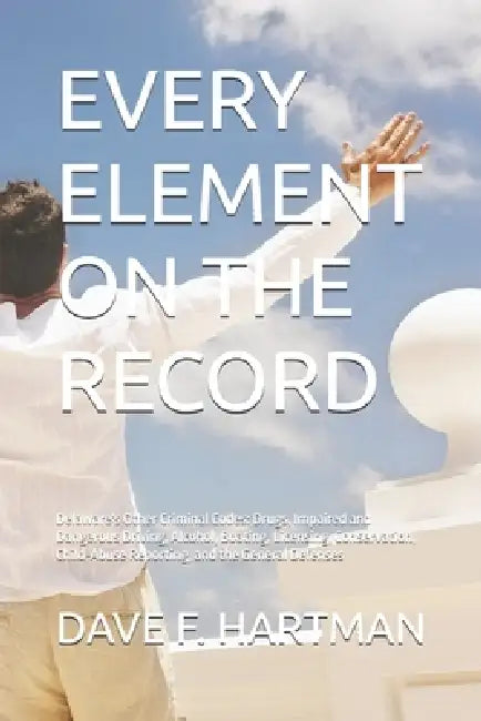 Every Element on the Record: Delaware's Other Criminal Codes: Drugs, Impaired and Dangerous Driving, Alcohol, Boating, Licensing, Conservation, Child- by Dave F. Hartman