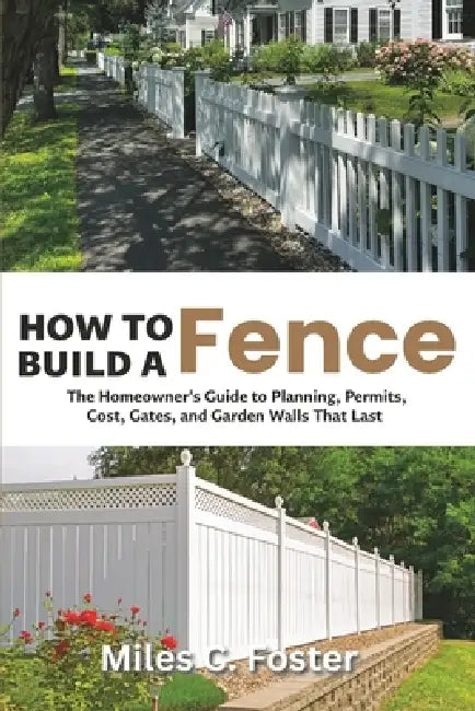 How to Build a Fence: The Homeowner's Guide to Planning, Permits, Cost, Gates, and Garden Walls That Last by Miles C. Foster