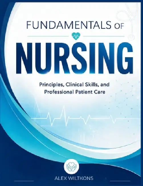 Fundamentals of Nursing: A Comprehensive Guide to Clinical Skills, Patient Assessment, Safety, and Professional Nursing Practice by Alex Wiltkons