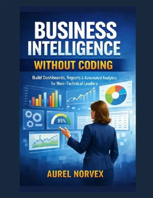 Business Intelligence Without Coding: Build Dashboards, Reports & Automated Analytics for Non-Technical Leaders by Aurel Norvex