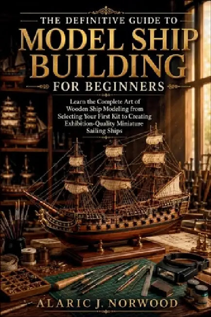 The Definitive Guide to Model Ship Building for Beginners: Learn the Complete Art of Wooden Ship Modeling from Selecting Your First Kit to Creating Ex by Alaric J. Norwood