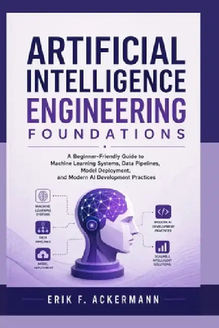Artificial Intelligence Engineering Foundations: A Beginner-Friendly Guide to Machine Learning Systems, Data Pipelines, Model Deployment, and Modern A by Erik F. Ackermann