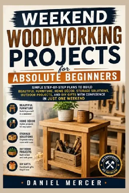 Weekend Woodworking Projects For Absolute Beginners: Simple Step-by-Step Plans to Build Beautiful Furniture, Home Décor, Storage Solutions, Outdoor Pr by Daniel Mercer