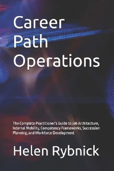Career Path Operations: The Complete Practitioner's Guide to Job Architecture, Internal Mobility, Competency Frameworks, Succession Planning, and Work by Helen Rybnick