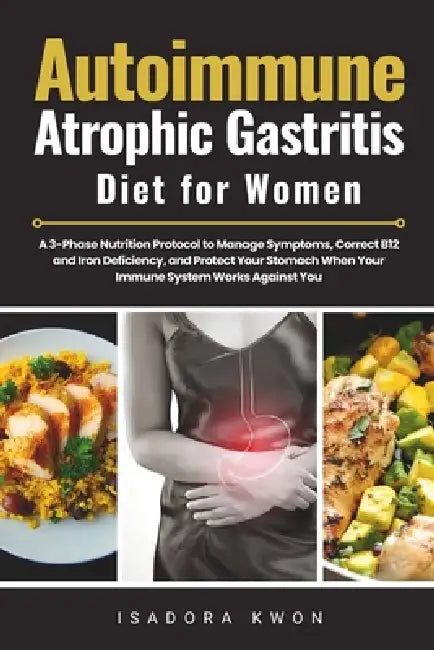 Autoimmune Atrophic Gastritis Diet for Women: A 3-Phase Nutrition Protocol to Manage Symptoms, Correct B12 and Iron Deficiency, and Protect Your Stoma by Isadora Kwon