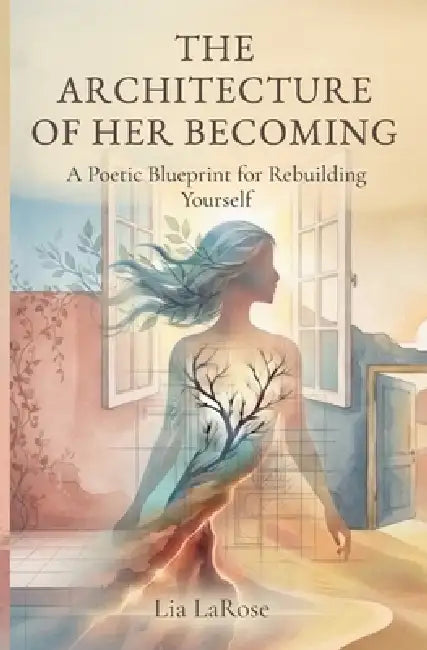 The Architecture of Her Becoming: A Poetic Blueprint for Rebuilding Yourself by Lia Larose