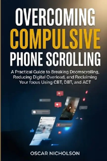 Overcoming Compulsive Phone Scrolling: A Practical Guide to Breaking Doomscrolling, Reducing Digital Overload, and Reclaiming Your Focus Using CBT, DB by Oscar Nicholson