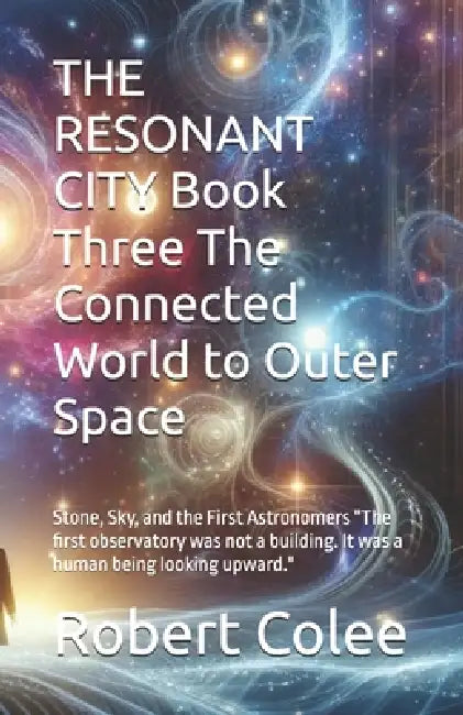 THE RESONANT CITY Book Three The Connected World to Outer Space: Stone, Sky, and the First Astronomers "The first observatory was not a building. It w by Robert Colee
