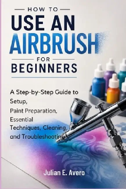 How to Use an Airbrush for Beginners: A Step-by-Step Guide to Setup, Paint Preparation, Essential Techniques, Cleaning, and Troubleshooting by Julian E. Avero