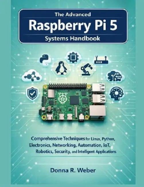 The Advanced Raspberry Pi 5 Systems Handbook: Comprehensive Techniques for Linux, Python, Electronics, Networking, Automation, IoT, Robotics, Security by Donna R. Weber