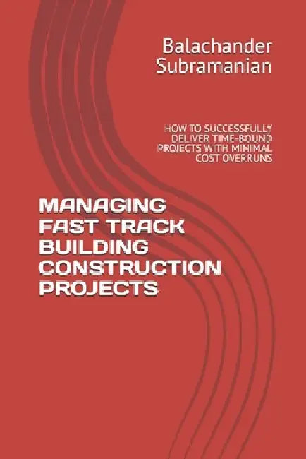 Managing Fast Track Building Construction Projects: How to Successfully Deliver Time-Bound Projects with Minimal Cost Overruns by Balachander Subramanian