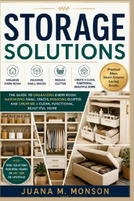 Storage Solutions: The Complete Guide to Organizing Every Room, Maximizing Small Spaces, Reducing Clutter, and Creating a Clean, Functional, Beautiful by Juana M. Monson