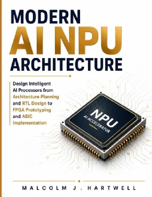 Modern AI NPU Architecture: Design Intelligent AI Processors from Architecture Planning and RTL Development to FPGA Prototyping and ASIC Implementatio by Malcolm J. Hartwell