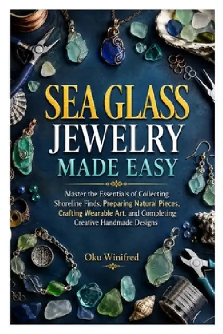 Sea Glass Jewelry Made Easy: Master the Essentials of Collecting Shoreline Finds, Preparing Natural Pieces, Crafting Wearable Art, and Completing Crea by Oku Winifred