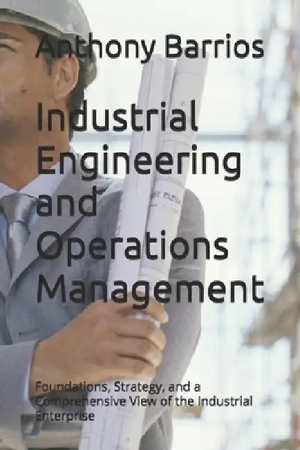 Industrial Engineering and Operations Management: Foundations, Strategy, and a Comprehensive View of the Industrial Enterprise by Anthony Barrios