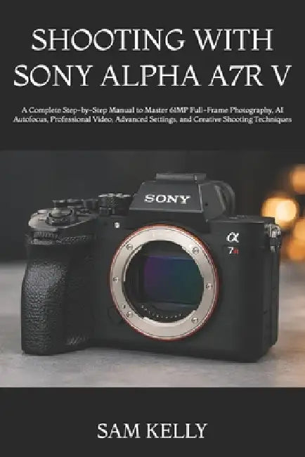 Shooting with Sony Alpha A7r V: A Complete Step-by-Step Manual to Master 61MP Full-Frame Photography, AI Autofocus, Professional Video, Advanced Setti by Sam Kelly