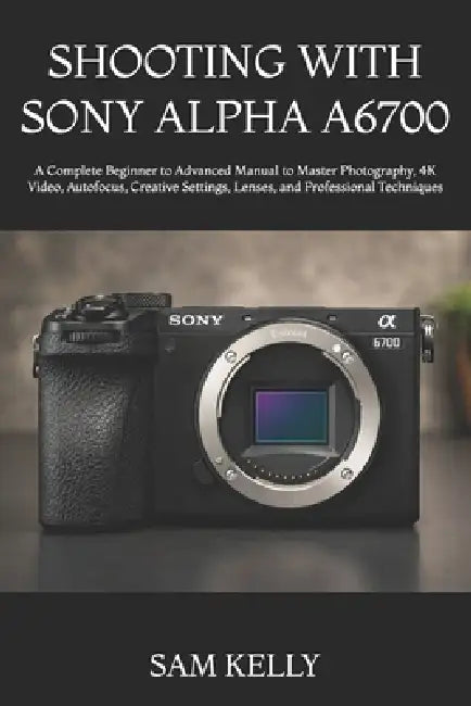 Shooting with Sony Alpha A6700: A Complete Beginner to Advanced Manual to Master Photography, 4K Video, Autofocus, Creative Settings, Lenses, and Prof by Sam Kelly