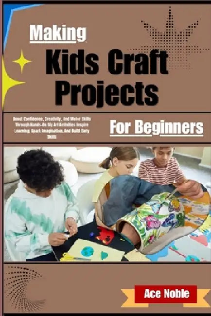 Making Kids Craft Projects For Beginners: Boost Confidence, Creativity, And Motor Skills Through Hands-On DIY Art Activities by Ace Noble