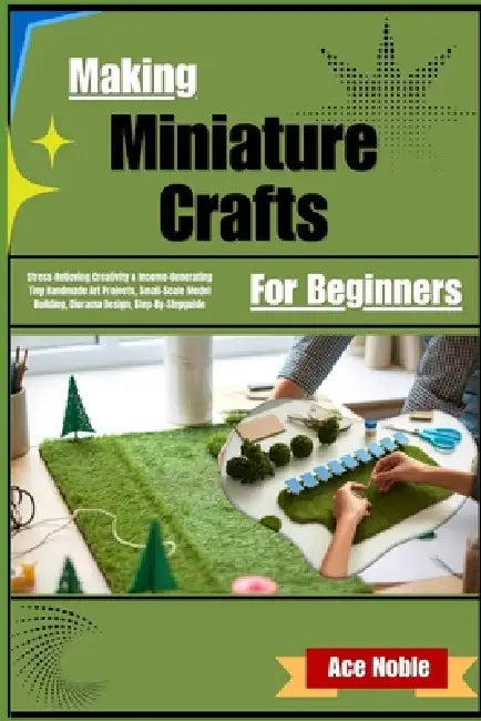 Making Miniature Crafts For Beginners: Stress-Relieving Creativity & Income-Generating Tiny Handmade Art Projects, Small-Scale Model Building, Diorama by Ace Noble