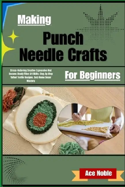 Making Punch Needle Crafts For Beginners: Stress-Relieving Creative Expression And Income-Ready Fiber Art Skills; Step-By-Step Tufted Textile Designs, by Ace Noble