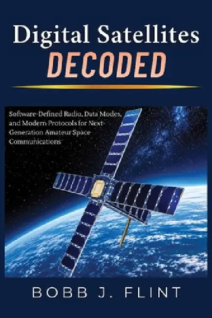 Digital Satellites Decoded: Software-Defined Radio, Data Modes, and Modern Protocols for Next-Generation Amateur Space Communications by Bobb J. Flint