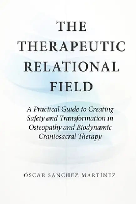The Therapeutic Relational Field: A Practical Guide to Creating Safety and Transformation in Osteopathy and Biodynamic Craniosacral Therapy by Óscar Sánchez Martínez