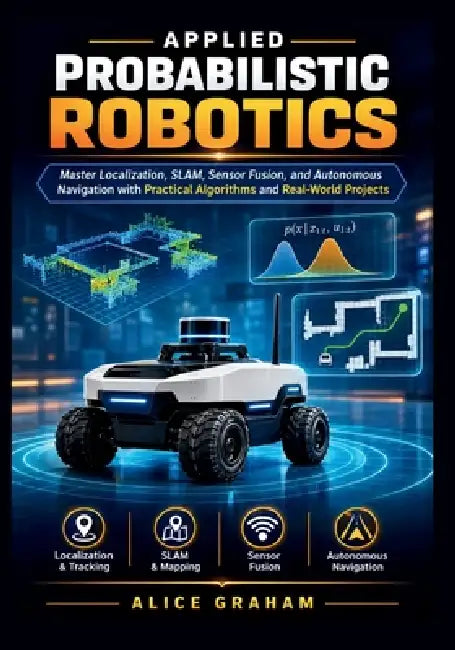 Applied Probabilistic Robotics: Master Localization, SLAM, Sensor Fusion, and Autonomous Navigation with Practical Algorithms and Real-World Projects by Alice Graham