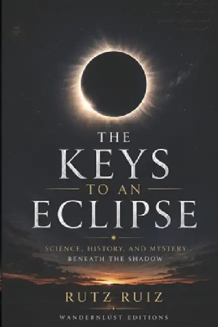 The Keys to an Eclipse: Science, History, and Mystery in the Shadow A Guide to Safely Observing, Understanding, and Experiencing an Eclipse by Rutz Ruiz