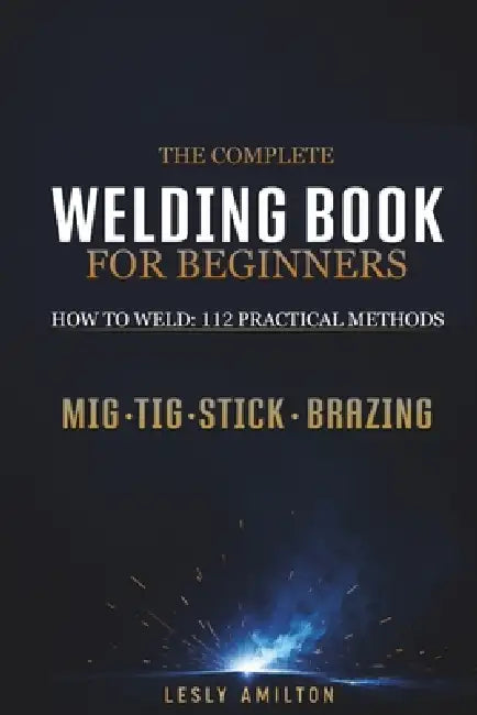 The Complete Welding Book for Beginners: How to Weld: 112 Practical Methods for MIG, TIG & Stick Welding, Brazing, Machine Settings, Stronger Welds, R by Lesly Amilton