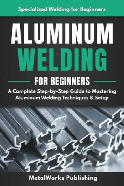 Aluminum Welding for Beginners: A Complete Step-by-Step Guide to Mastering Aluminum Welding Techniques & Setup by Metalworks Publishing