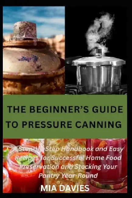 The Beginner's Guide to Pressure Canning: A Step-by-Step Handbook and Easy Recipes for Successful Home Food Preservation and Stocking Your Pantry Year by Mia Davies