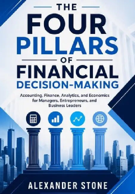 The Four Pillars of Financial Decision-Making: Accounting, Finance, Analytics, and Economics for Managers, Entrepreneurs, and Business Leaders by Alexander Stone