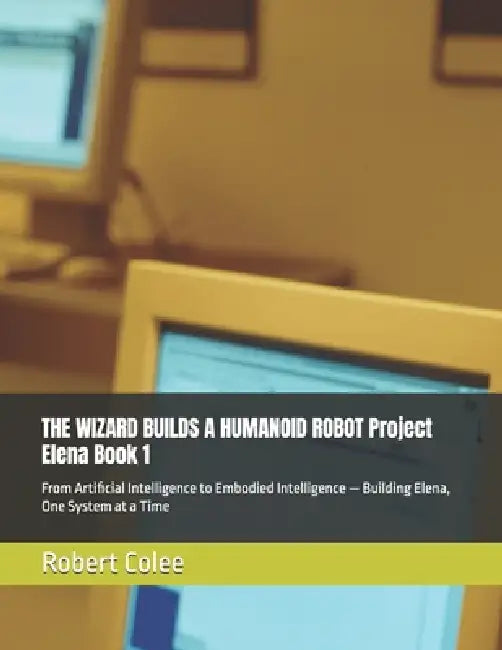 THE WIZARD BUILDS A HUMANOID ROBOT Project Elena Book 1: From Artificial Intelligence to Embodied Intelligence - Building Elena, One System at a Time by Robert Colee