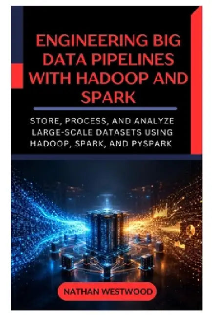 Engineering Big Data Pipelines with Hadoop and Spark: Store, Process, and Analyze Large-Scale Datasets Using Hadoop, Spark, and PySpark by Nathan Westwood