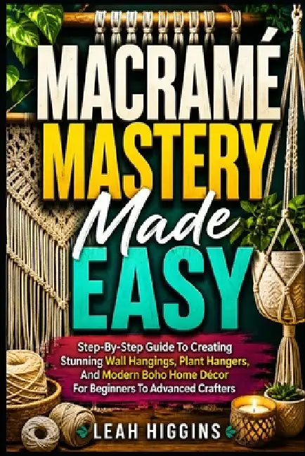 Macramé Mastery Made Easy: Step-By-Step Guide To Creating Stunning Wall Hangings, Plant Hangers, And Modern Boho Home Décor For Beginners To Advanced by Leah Higgins