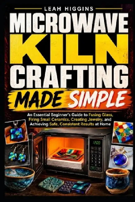 Microwave Kiln Crafting Made Simple: An Essential Beginner's Guide to Fusing Glass, Firing Small Ceramics, Creating Jewelry, and Achieving Safe, Consi by Leah Higgins