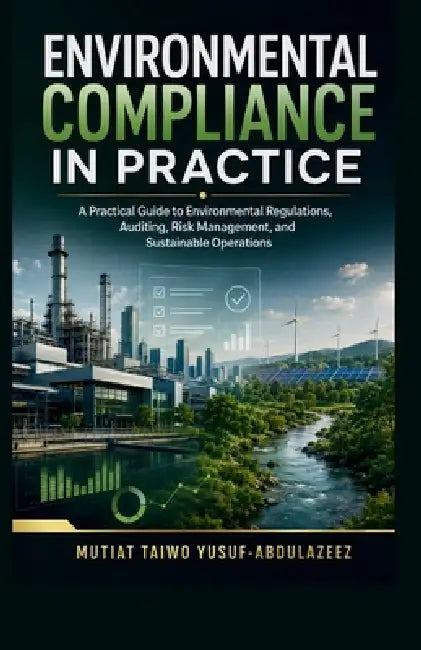 Environmental Compliance in Practice: A Practical Guide to Environmental Regulations, Auditing, Risk Management, and Sustainable Operations by Mutiat Taiwo Yusuf-Abdulazeez