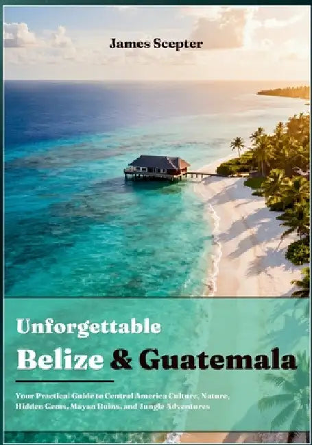 Unforgettable Belize and Guatemala: Your Practical Guide to Central America Culture, Nature, Hidden Gems, Mayan Ruins, and Jungle Adventures by James Scepter