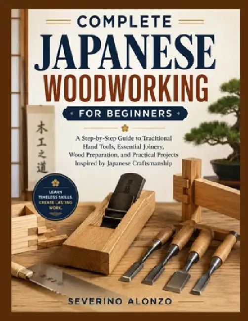 Complete Japanese Woodworking for Beginners: A Step-by-Step Guide to Traditional Hand Tools, Essential Joinery, Wood Preparation, and Practical Projec by Severino Alonzo