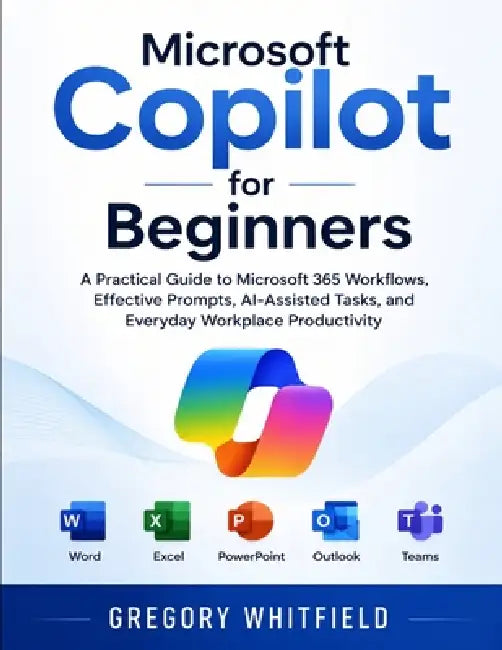 Microsoft Copilot for Beginners: A Practical Guide to Microsoft 365 Workflows, Effective Prompts, AI-Assisted Tasks, and Everyday Workplace Productivi by Gregory Whitfield