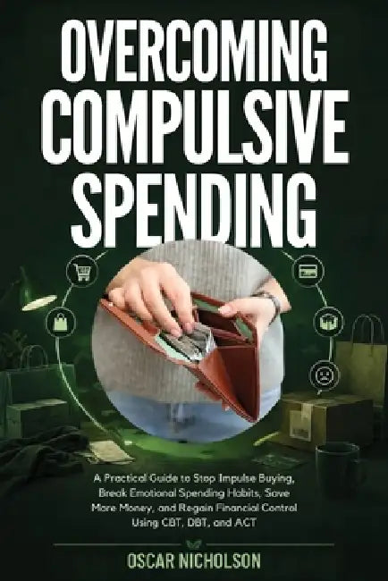 Overcoming Compulsive Spending: A Practical Guide to Stop Impulse Buying, Break Emotional Spending Habits, Save More Money, and Regain Financial Contr by Oscar Nicholson