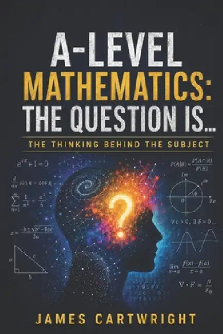 A-Level Mathematics: The Question Is...: The Thinking Behind the Subject by James Cartwright